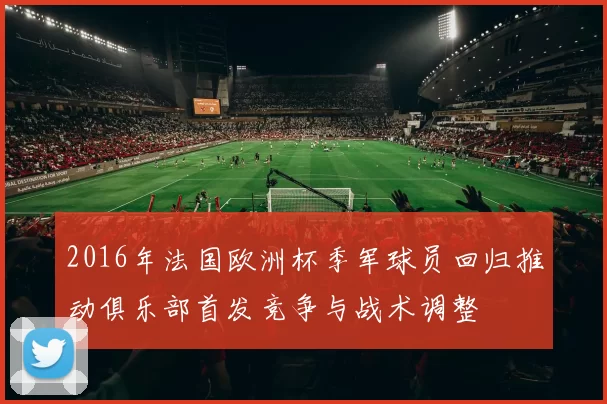 2016年法国欧洲杯季军球员回归推动俱乐部首发竞争与战术调整