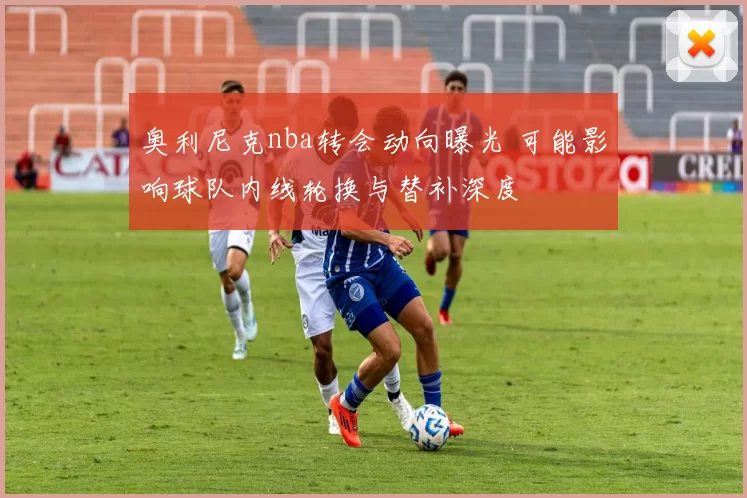 奥利尼克nba转会动向曝光 可能影响球队内线轮换与替补深度