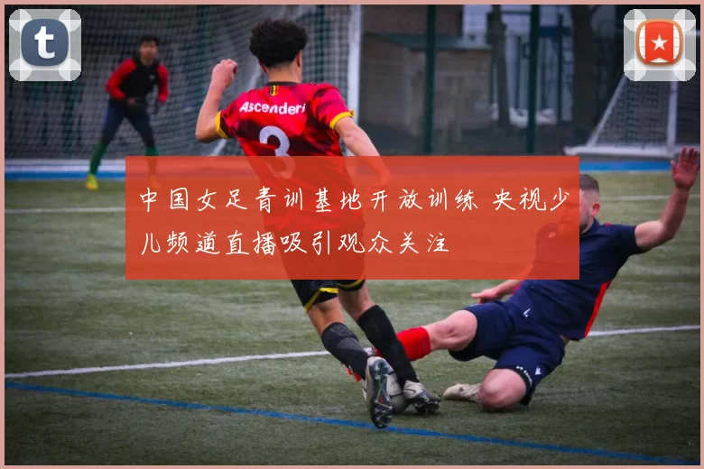 中国女足青训基地开放训练 央视少儿频道直播吸引观众关注
