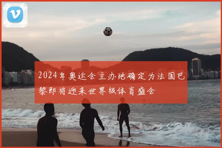 2024年奥运会主办地确定为法国巴黎即将迎来世界级体育盛会