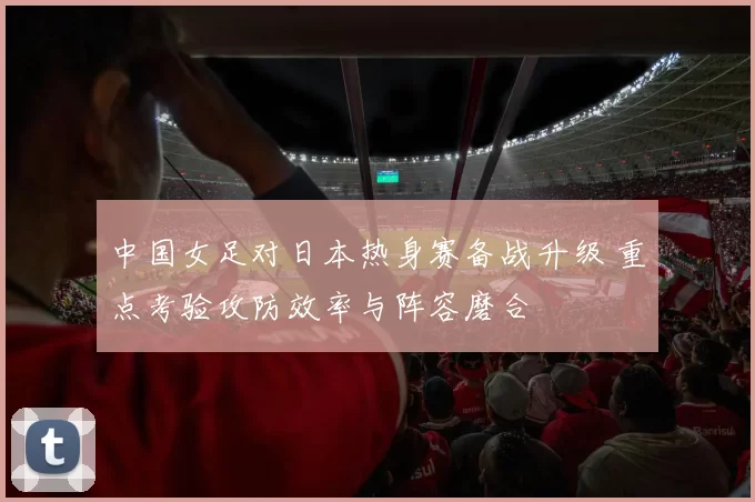 中国女足对日本热身赛备战升级 重点考验攻防效率与阵容磨合