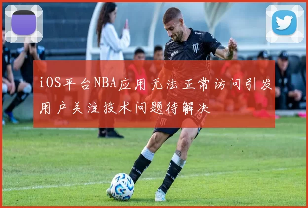 iOS平台NBA应用无法正常访问引发用户关注技术问题待解决