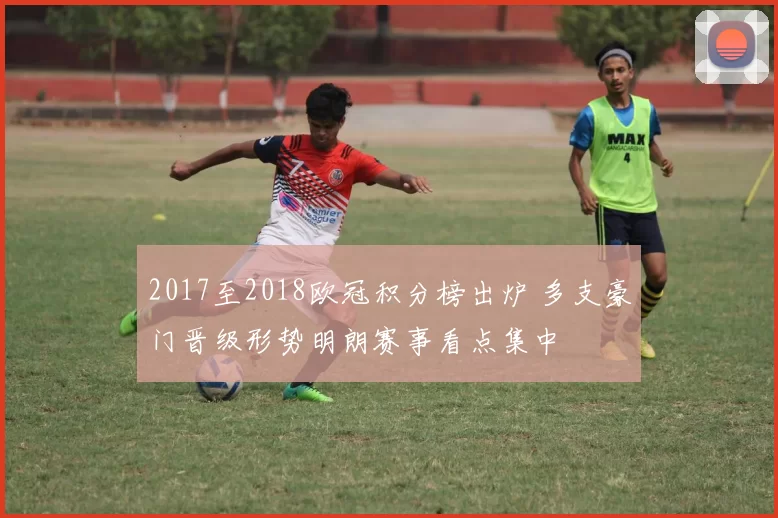 2017至2018欧冠积分榜出炉 多支豪门晋级形势明朗赛事看点集中