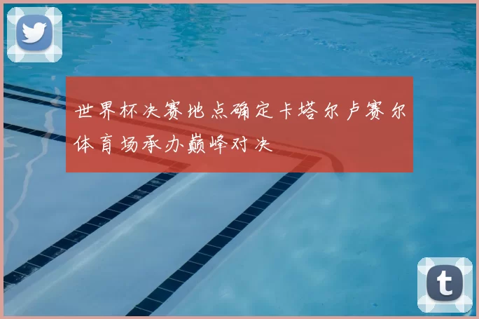 世界杯决赛地点确定卡塔尔卢赛尔体育场承办巅峰对决