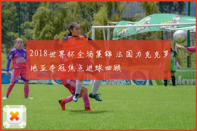 2018世界杯全场集锦 法国力克克罗地亚夺冠焦点进球回顾