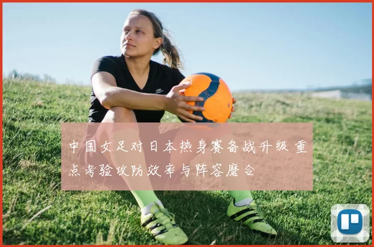 中国女足对日本热身赛备战升级 重点考验攻防效率与阵容磨合