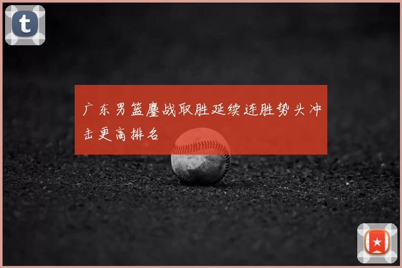 广东男篮鏖战取胜延续连胜势头冲击更高排名