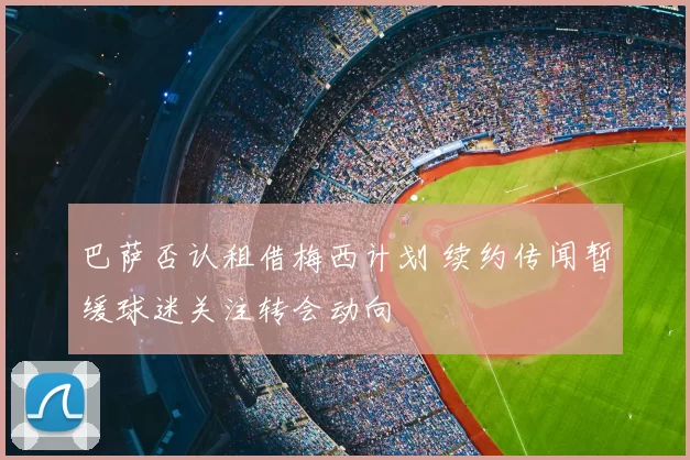 巴萨否认租借梅西计划 续约传闻暂缓球迷关注转会动向