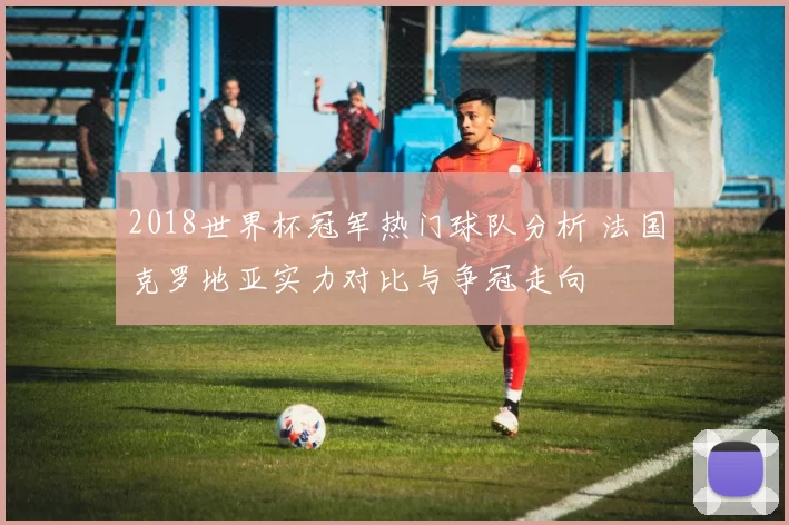 2018世界杯冠军热门球队分析 法国克罗地亚实力对比与争冠走向