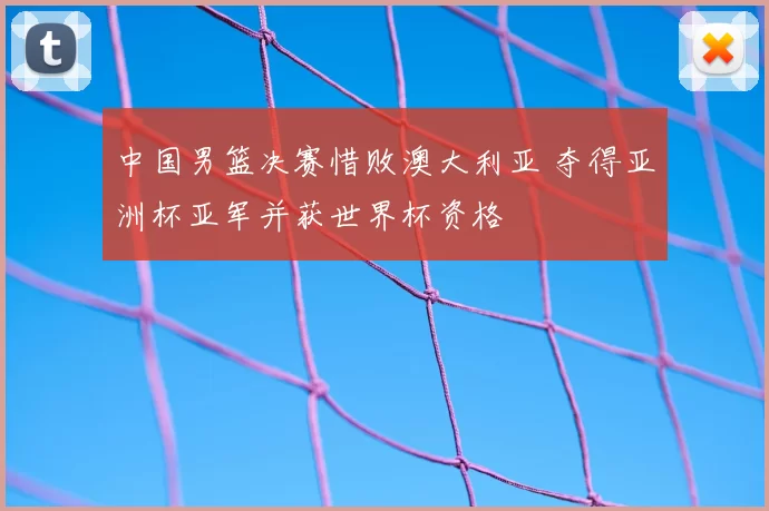 中国男篮决赛惜败澳大利亚 夺得亚洲杯亚军并获世界杯资格
