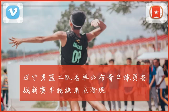 辽宁男篮二队名单公布青年球员备战新赛季轮换看点浮现