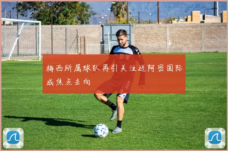 梅西所属球队再引关注迈阿密国际成焦点去向