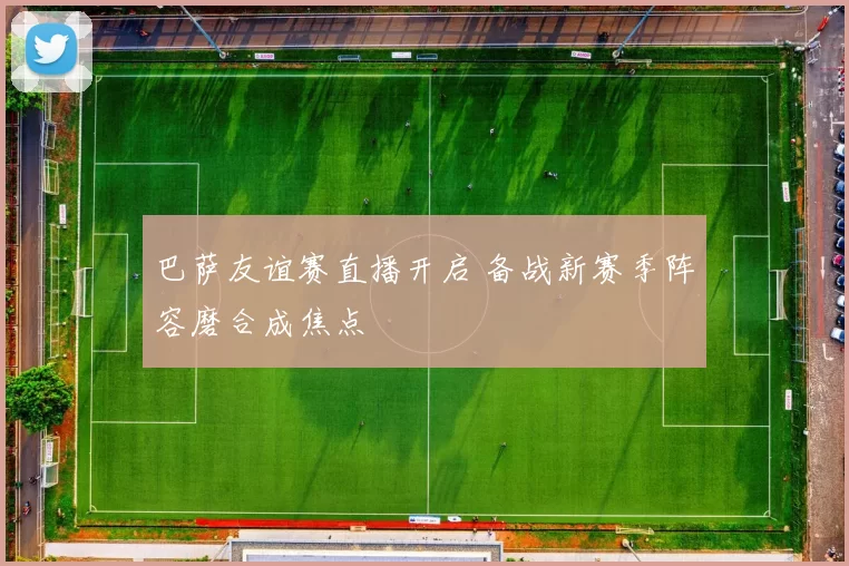 巴萨友谊赛直播开启 备战新赛季阵容磨合成焦点