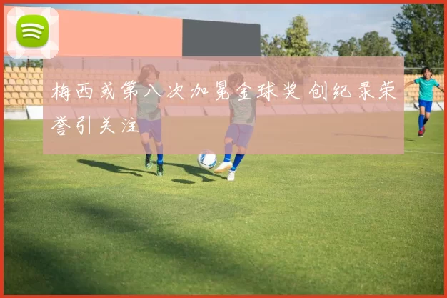 梅西或第八次加冕金球奖 创纪录荣誉引关注