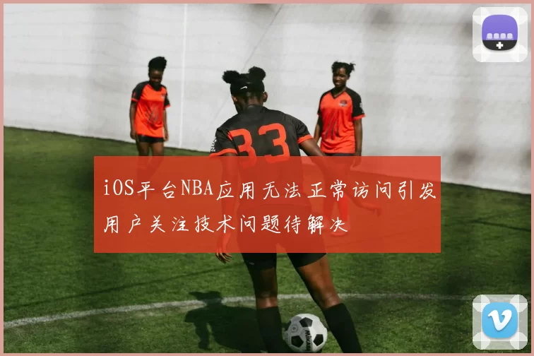 iOS平台NBA应用无法正常访问引发用户关注技术问题待解决