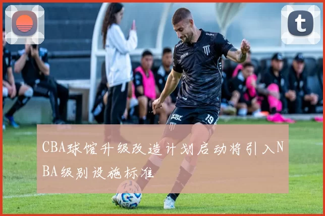 CBA球馆升级改造计划启动将引入NBA级别设施标准