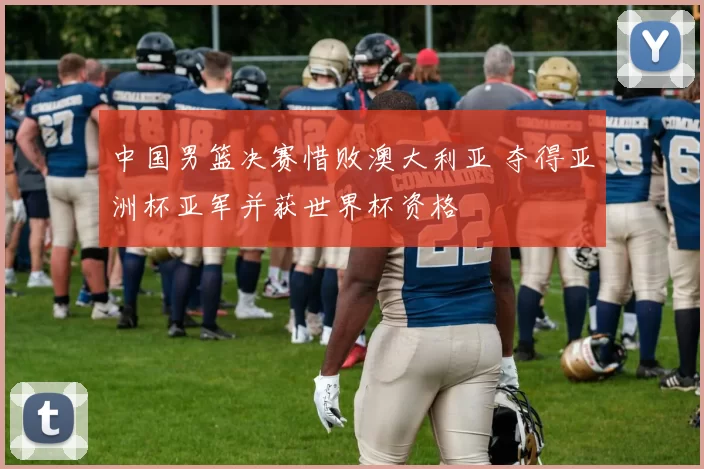 中国男篮决赛惜败澳大利亚 夺得亚洲杯亚军并获世界杯资格