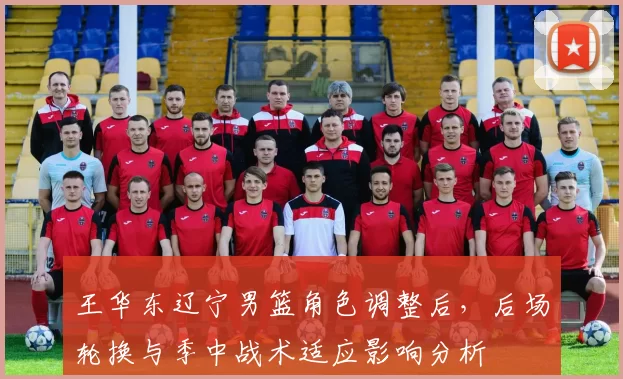 王华东辽宁男篮角色调整后,后场轮换与季中战术适应影响分析