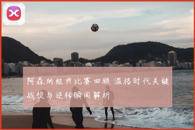 阿森纳经典比赛回顾 温格时代关键战役与逆转瞬间解析