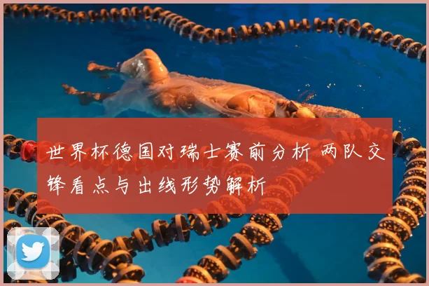 世界杯德国对瑞士赛前分析 两队交锋看点与出线形势解析