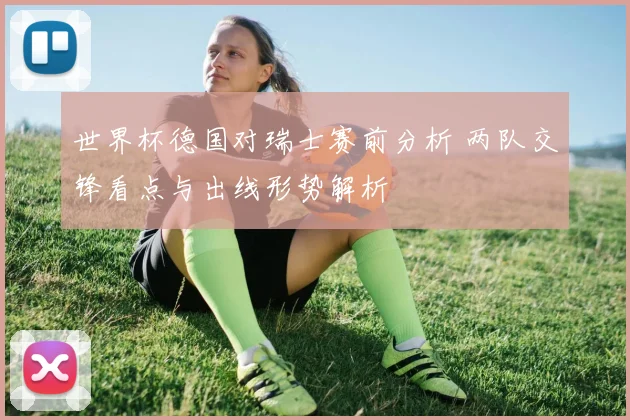 世界杯德国对瑞士赛前分析 两队交锋看点与出线形势解析
