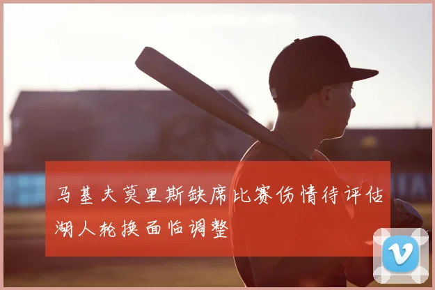马基夫莫里斯缺席比赛伤情待评估湖人轮换面临调整