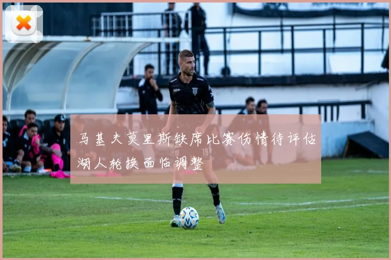 马基夫莫里斯缺席比赛伤情待评估湖人轮换面临调整
