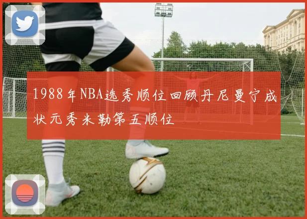 1988年NBA选秀顺位回顾丹尼曼宁成状元秀米勒第五顺位