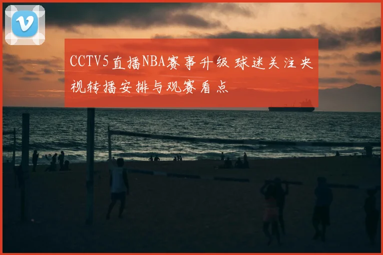 CCTV5直播NBA赛事升级 球迷关注央视转播安排与观赛看点