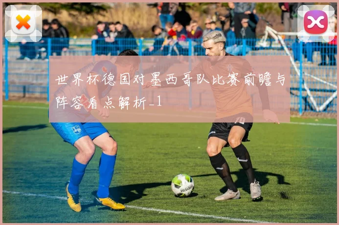 世界杯德国对墨西哥队比赛前瞻与阵容看点解析_1