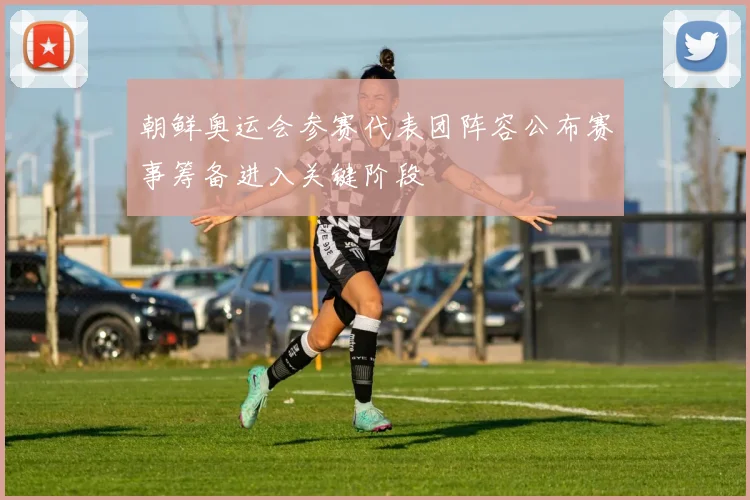 朝鲜奥运会参赛代表团阵容公布赛事筹备进入关键阶段