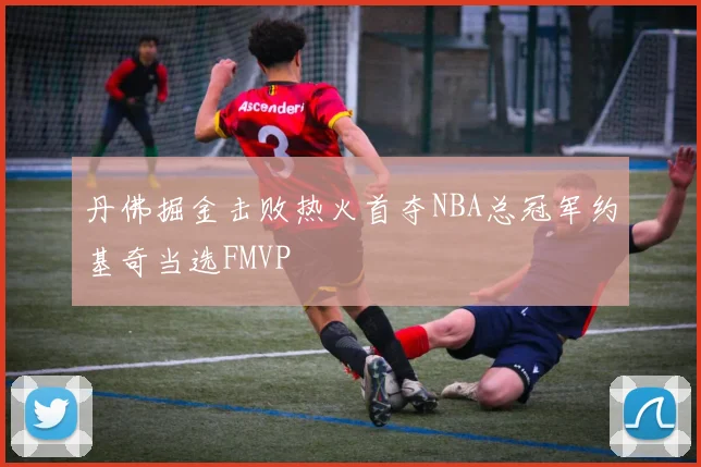 丹佛掘金击败热火首夺NBA总冠军约基奇当选FMVP